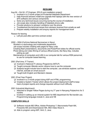 RESUME
Aug 04 – Oct 04 (IT Engineer, SFA E-sub installation project)
 Involved in a 2 month project at Prudential Helpdesk Department
 Help financial advisers install and upgrade their laptops with the new version of
SFA software and various components
 Solve any technical issues occurring during the course of installation.
 Job scope also includes handling of helpdesk phone calls
 Provide solutions to advisers’ problems over the phone
 Troubleshoot the technical issues from advisers received from emails as well
 Prepare weekly installation and enquiry reports for management level
Reason for leaving
 Left job post after part time contract ended
2002 – 2004 (Full time National Serviceman in Navy)
Worked in a technology and multimedia department
Job scope includes creating web pages for Navy units
Creating flash presentations, documents and PowerPoint slides for official events
Photo taking and video filming of various official events, like Navy Day, includes
editing as well
Maintenance of computers and LAN in our computer lab for various RSN personnel,
to use for computer based learning
2001 (Part time, IT Trainer)
 Involved in National IT Literacy Programme (NITLP)
 Taught computer illiterate senior citizens how to use the computer
 Subjects taught include how to start the computer, use windows explorer, surf the
internet, activate an email account
 Taught both English and Mandarin classes
2001 (Final Year Project)
 Involved in a 3 month project doing ASP and HTML programming
 Created a System Tracker which allows the project deployment staff to keep
track of project reports and change requests without much difficulty
2001 (Industrial Attachment)
 Attached to Singtel Yellow Pages during my 3rd
year in Nanyang Polytechnic for 3
months
 Involved in setting up an intranet system for MIS department for file transfer use.
Programming language include C, Java and VB
COMPUTER SKILLS
 Software include MS Office, Adobe Photoshop 7, Macromedia Flash MX,
Fireworks MX and Dreamweaver MX, MGI Video Wave 5.
 Able to program using ASP, html, C, Java
 