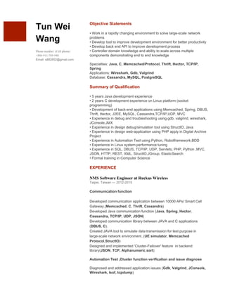  
 
 
Tun Wei 
Wang 
 
Phone number: (Cell phone) 
+886­911­789­948 
Email: s882852@gmail.com 
 
Objective Statements 
 
• Work in a rapidly changing environment to solve large­scale network 
problems 
• Develop tool to improve development environment for better productivity 
• Develop back end API to improve development process 
• Controller domain knowledge and ability to scale across multiple 
components demonstrating end to end knowledge 
 
Specialties: ​Java, C, Memcached/Protocol, Thrift, Hector, TCP/IP, 
Spring 
Applications: ​Wireshark, Gdb, Valgrind 
Database: ​Cassandra, MySQL, PostgreSQL  
 
Summary of Qualification 
 
• 5 years Java development experience 
• 2 years C development experience on Linux platform (socket 
programming) 
• Development of back­end applications using Memcached, Spring, DBUS, 
Thrift, Hector, J2EE, MySQL, Cassandra,TCP/IP,UDP, MVC 
• Experience in debug and troubleshooting using gdb, valgrind, wireshark, 
JConsole,JMX 
• Experience in design debug/simulation tool using StructIO, Java 
• Experience in design web­application using PHP apply in Digital Archive 
Project 
• Experience in Automation Test using Python, Robotframework,BDD 
• Experience in Linux system performance tuning 
• Experience in SQL, DBUS, TCP/IP, UDP, Servlets, PHP, Python ,MVC, 
JSON, HTTP, REST, XML, StructIO,JGroup, ElasticSearch 
• Formal training in Computer Science  
 
EXPERIENCE 
 
NMS Software Engineer at Ruckus Wireless 
Taipei, Taiwan — 2012­2015 
 
Communication function  
 
Developed communication application between 10000 APs/ Smart Cell 
Gateway.(​Memcached​, ​C​, ​Thrift​, ​Cassandra​)  
Developed Java communication function (​Java​, ​Spring​, ​Hector​, 
Cassandra, TCP/IP​, ​UDP​, ​JSON​)  
Developed communication library between JAVA and C applications 
(​DBUS​, ​C​).  
Created JAVA tool to simulate data transmission for test purpose in 
large­scale network environment. (​UE simulator​, ​Memcached 
Protocol​,​StructIO​) 
Designed and implemented 'Cluster­Failover' feature  in backend 
library(​JSON​, ​TCP, Alphanumeric sort​) 
 
Automation Test ,Cluster function verification and issue diagnose 
 
Diagnosed and addressed application issues (​Gdb​, ​Valgrind​, ​JConsole, 
Wireshark, lsof, tcpdump​) 
 