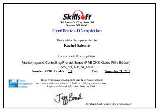 300 Innovative Way, Suite 201
Nashua, NH 03062
Certificate of Completion
This certificate is presented to
Rachel Sabonis
for successfully completing
Monitoring and Controlling Project Scope (PMBOK® Guide Fifth Edition) -
proj_21_a03_bs_enus
Number of PDU Credits 1.5 Date: November 21, 2016
These professional development units have been granted in
accordance with the standards of the Project Management Institute.
Registered Education Provider, Number 1008
Jeff Bond, Certification Programs Manager
 