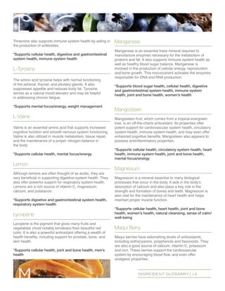INGREDIENT GLOSSARY | 12
Threonine also supports immune system health by aiding in
the production of antibodies.
*Supports cellular health, digestive and gastrointestinal
system health, immune system health
L-Tyrosine
The amino acid tyrosine helps with normal functioning
of the adrenal, thyroid, and pituitary glands. It also
suppresses appetite and reduces body fat. Tyrosine
serves as a natural mood elevator and may be helpful
in addressing chronic fatigue.
*Supports mental focus/energy, weight management
L-Valine
Valine is an essential amino acid that supports increased
cognitive function and smooth nervous system functioning.
Valine is also utilized in muscle metabolism, tissue repair,
and the maintenance of a proper nitrogen balance in
the body.
*Supports cellular health, mental focus/energy
Lemon
Although lemons are often thought of as acidic, they are
very beneficial in supporting digestive system health. They
also offer powerful support for respiratory system health.
Lemons are a rich source of vitamin C, magnesium,
calcium, and potassium.
*Supports digestive and gastrointestinal system health,
respiratory system health
Lycopene
Lycopene is the pigment that gives many fruits and
vegetables (most notably tomatoes) their beautiful red
color. It is also a powerful antioxidant offering a wealth of
health benefits, including support for prostate, bone, and
skin health.
*Supports cellular health, joint and bone health, men’s
health
Manganese
Manganese is an essential trace mineral required to
manufacture enzymes necessary for the metabolism of
proteins and fat. It also supports immune system health as
well as healthy blood sugar balance. Manganese is
involved in the production of cellular energy, reproduction
and bone growth. This micronutrient activates the enzymes
responsible for DNA and RNA production.
*Supports blood sugar health, cellular health, digestive
and gastrointestinal system health, immune system
health, joint and bone health, women’s health
Mangosteen
Mangosteen fruit, which comes from a tropical evergreen
tree, is an off-the-charts antioxidant. Its properties offer
potent support for cardiovascular system health, circulatory
system health, immune system health, and may even offer
enhanced cognitive benefits. Mangosteen also appears to
possess antiinflammatory properties.
*Supports cellular health, circulatory system health, heart
health, immune system health, joint and bone health,
mental focus/energy
Magnesium
Magnesium is a mineral essential to many biological
processes that occur in the body. It aids in the body’s
absorption of calcium and also plays a key role in the
strength and formation of bones and teeth. Magnesium is
also vital for the maintenance of heart health and helps
maintain proper muscle function.
*Supports cellular health, heart health, joint and bone
health, women’s health, natural cleansing, sense of calm/
well-being
Maqui Berry
Maqui berries have astonishing levels of antioxidants,
including anthocyanins, polyphenols and flavonoids. They
are also a good source of calcium, vitamin C, potassium
and iron. These berries support the cardiovascular
system by encouraging blood flow, and even offer
analgesic properties.
L
m
 