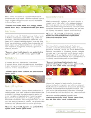 INGREDIENT GLOSSARY | 13
Maqui berries also appear to support healthy levels of
cholesterol and triglycerides. They have long been used by
South American natives to promote strength, endurance
and overall good health.
*Supports heart health, mental focus, energy, stamina,
cellular health, weight management support, joint health
Milk Thistle
A nutrient-rich herb, milk thistle helps keep the liver, which
is the toxic waste disposal plant of the body, healthy and
nourished. It also helps boost immune system and heart
health, and provides powerful antioxidant protection. Milk
thistle is a rich source of tocopherol sterols, essential fatty
acids, linoleic acid, and beta carotene as well as calcium,
iron, magnesium, manganese, phosphorus, potassium,
selenium, and zinc.
*Supports cellular health, digestive and gastrointestinal
system health, heart health, immune system health
Molybdenum
A naturally occurring, plant-derived trace mineral.
It supports normal growth and development. Molybdenum
is a key component in many enzyme systems, including
enzymes involved in detoxification.
*Supports cellular health, digestive and gastrointestinal
system health
N-Acetyl-L-cysteine
The amino acid cysteine is one of the key components in
all living things. It has been shown to increase levels of the
antioxidant glutathione, it supports digestive health, and
it may even play an important role in the communication
between immune system cells. N-Acetyl-L-cysteine is
believed to play a role in the normal growth rate of hair and
may offer antiaging benefits to the skin. The body also uses
this amino acid to produce taurine, another amino acid.
*Supports cellular health, digestive and gastrointestinal
system health, immune system health
Niacin (Vitamin B-3)
Niacin, or vitamin B3, combines with other B vitamins to
release energy in the cells. It helps regulate circulation,
hormones, glucose, and hydrochloric acid in the body.
Niacin also works closely with riboflavin (vitamin B2) and
pyridoxine (vitamin B6) to promote healthy skin and keep
the nervous and digestive systems running smoothly.
*Supports cellular health, central nervous system
health, circulatory system health, digestive and
gastrointestinal system health
Noni
Noni fruit, which is native to the South Pacific, is an
excellent source of nutrients including vitamin C, niacin,
potassium, vitamin A, calcium, and sodium. Research has
identified the presence of 10 essential vitamins, 7 dietary
minerals, and 18 amino acids in noni. It supports healthy
blood sugar levels and digestive system health as well as
enhanced immune system health. Noni is also beneficial in
supporting autoimmune system and joint health.
*Supports blood sugar health, digestive and
gastrointestinal system health, immune system health,
joint and bone health, mental focus/energy
Onion
Onions offer a wealth of health benefits, including the
support of digestive, respiratory, and autoimmune system
health. Onions are a rich source of flavonoids, substances
known to provide support of cardiovascular health. They
also support the maintenance of healthy blood pressure
levels, as well as healthy cholesterol and triglyceride levels.
*Supports blood sugar health, digestive and
gastrointestinal system health, immune system health,
joint and bone health, mental focus/energy
Orange
M
n
o
 