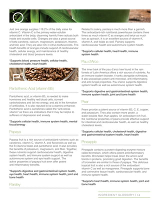 INGREDIENT GLOSSARY | 14
Just one orange supplies 116.2% of the daily value for
vitamin C. Vitamin C is the primary water-soluble
antioxidant in the body, disarming harmful free radicals both
inside and outside cells. Oranges are also a great source
of beta carotene, calcium, magnesium, potassium, thiamin,
and folic acid. They are also rich in citrus bioflavonoids. The
health benefits of oranges include support of cardiovascular
health, cellular energy, and maintenance of healthy
cholesterol and blood pressure levels.
*Supports blood pressure health, cellular health,
cholesterol health, heart health
Pantothenic Acid (vitamin B5)
Pantothenic acid, or vitamin B5, is needed to make
hormones and healthy red blood cells, convert
carbohydrates and fat into energy, and aid in the formation
of antibodies. It is also reputed to be a stamina enhancer.
Pantothenic acid is sometimes called the “anti-stress
vitamin” as there are indications that it may be helpful to
sufferers of depression and anxiety.
*Supports cellular health, immune system health, mental
focus/energy
Papaya
Papaya fruit is a rich source of antioxidant nutrients such as
carotenes, vitamin C, vitamin A, and flavonoids as well as
the B vitamins folate and pantothenic acid. It also provides
the benefits of potassium, magnesium, and fiber. Together,
these nutrients support cardiovascular health, digestive
system health, and immune system support as well as
autoimmune system and eye health support. The
active properties of papaya fruit even offer potent
anti-inflammatory benefits.
*Supports digestive and gastrointestinal system health,
eye health, heart health, immune system health, joint and
bone health
Parsley
Related to celery, parsley is much more than a garnish.
This antioxidant-rich nutritional powerhouse contains three
times as much vitamin C as oranges and twice as much
iron as spinach. It is an excellent source of vitamin K,
vitamin A, and folate as well. Parsley supports
cardiovascular health and autoimmune system health.
*Supports cellular health, heart health, immune
system health
Pau d’Arco
The inner bark of the pau d’arco tree found in the rain
forests of Latin America offers a rich source of nutrients. As
an immune system booster, it ranks alongside echinacea.
It also possesses potent anti-microbial, anti-inflammatory,
and anti-fungal properties. Pau d’arco supports digestive
system health as well as autoimmune system health.
*Supports digestive and gastrointestinal system health,
immune system health, joint and bone health
Pear
Pears provide a potent source of vitamin B2, C, E, copper,
and potassium. They also contain more pectin, a
water-soluble fiber, than apples. An antioxidant rich fruit,
the nutritional properties of pears provide effective support
for intestinal and cardiovascular health, as well as healthy
cholesterol levels.
*Supports cellular health, cholesterol health, digestive
and gastrointestinal system health, heart health
Pineapple
Pineapple contains a protein-digesting enzyme mixture
called bromelain, which offers potent antiinflammatory
benefits. Bromelain helps break down the amino acid
bonds in proteins, promoting good digestion. The benefits
of bromelain are similar to those of papaya. This delicious
tropical fruit is also a rich source of the antioxidant
vitamin C as well as manganese. Pineapple supports bone
and connective tissue health, cardiovascular health, and
immune system health.
*Supports heart health, immune system health, joint and
bone health
O
p
 