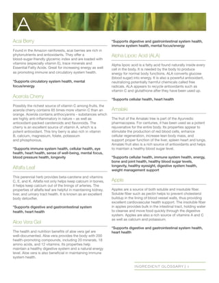 INGREDIENT GLOSSARY | 1
Acai Berry
Found in the Amazon rainforests, acai berries are rich in
phytonutrients and antioxidants. They offer a
blood-sugar-friendly glycemic index and are loaded with
vitamins (especially vitamin E), trace minerals and
Essential Fatty Acids. Great for increasing energy as well
as promoting immune and circulatory system health.
*Supports circulatory system health, mental
focus/energy
Acerola Cherry
Possibly the richest source of vitamin C among fruits, the
acerola cherry contains 65 times more vitamin C than an
orange. Acerola contains anthocyanins - substances which
are highly anti-inflammatory in nature – as well as
antioxidant-packed carotenoids and flavonoids. The
cherry is an excellent source of vitamin A, which is a
potent antioxidant. This tiny berry is also rich in vitamin
B, calcium, magnesium, folate, potassium
and phosphorous.
*Supports immune system health, cellular health, eye
health, heart health, sense of well-being, mental focus,
blood pressure health, longevity
Alfalfa Leaf
This perennial herb provides beta-carotene and vitamins
C, E, and K. Alfalfa not only helps keep calcium in bones,
it helps keep calcium out of the linings of arteries. The
properties of alfalfa leaf are helpful in maintaining kidney,
liver, and urinary tract health. It is known as an excellent
body detoxifier.
*Supports digestive and gastrointestinal system 		
health, heart health
Aloe Vera Gel
The health and nutrition benefits of aloe vera gel are
well-documented. Aloe vera provides the body with 200
health-promoting compounds, including 20 minerals, 18
amino acids, and 12 vitamins. Its properties help
maintain a healthy digestive system and a natural energy
level. Aloe vera is also beneficial in maintaining immune
system health.
*Supports digestive and gastrointestinal system health,
immune system health, mental focus/energy
Alpha Lipoic Acid (ALA)
Alpha lipoic acid is a fatty acid found naturally inside every
cell in the body. It is needed by the body to produce
energy for normal body functions. ALA converts glucose
(blood sugar) into energy. It is also a powerful antioxidant,
neutralizing potentially harmful chemicals called free
radicals. ALA appears to recycle antioxidants such as
vitamin C and glutathione after they have been used up.
*Supports cellular health, heart health
Amalaki
The fruit of the Amalaki tree is part of the Ayurvedic
pharmacopeia. For centuries, it has been used as a potent
rejuvenative for the entire body. Its properties appear to
stimulate the production of red blood cells, enhance
cellular regeneration, increase lean body mass, and
support proper function of the liver, spleen heart and lungs.
Amalaki fruit also is a rich source of antioxidants and helps
to maintain a healthy blood sugar level.
*Supports cellular health, immune system health, energy,
bone and joint health, healthy blood sugar levels,
longevity, healthy eyesight, digestive system health,
weight management support
Apple
Apples are a source of both soluble and insoluble fiber.
Soluble fiber such as pectin helps to prevent cholesterol
buildup in the lining of blood vessel walls, thus providing
excellent cardiovascular health support. The insoluble fiber
in apples provides bulk in the intestinal tract, holding water
to cleanse and move food quickly through the digestive
system. Apples are also a rich source of vitamins A and C
as well as calcium and potassium.
*Supports digestive and gastrointestinal system health,
heart health
A
 