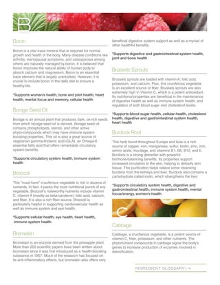 INGREDIENT GLOSSARY | 4
Boron
Boron is a vital trace mineral that is required for normal
growth and health of the body. Many disease conditions like
arthritis, menopausal symptoms, and osteoporosis among
others are naturally managed by boron. It is believed that
boron improves the natural ability of human body to
absorb calcium and magnesium. Boron is an essential
trace element that is largely overlooked. However, it is
crucial to include boron in the daily diet to ensure a
healthy life.
*Supports women’s health, bone and joint health, heart
health, mental focus and memory, cellular health
Borage Seed Oil
Borage is an annual plant that produces dark, oil-rich seeds
from which borage seed oil is derived. Borage seed oil
contains phospholipids, sterols, and other active
phyto-compounds which may have immune system
boosting properties. This oil is also a great source of
vegetarian gamma-linolenic acid (GLA), an Omega-6
essential fatty acid that offers remarkable circulatory
system benefits.
*Supports circulatory system health, immune system
health
Broccoli
This “must-have” cruciferous vegetable is rich in dozens of
nutrients. In fact, it packs the most nutritional punch of any
vegetable. Broccoli’s noteworthy nutrients include vitamin
C, vitamin A (mostly as beta-carotene), folic acid, calcium,
and fiber. It is also a rich fiber source. Broccoli is
particularly helpful in supporting cardiovascular health as
well as immune system and eye health.
*Supports cellular health, eye health, heart health,
immune system health
Bromelain
Bromelain is an enzyme derived from the pineapple plant.
More than 200 scientific papers have been written about
bromelain since it was first introduced as a health-boosting
substance in 1957. Much of the research has focused on
its anti-inflammatory effects, but bromelain also offers very
beneficial digestive system support as well as a myriad of
other healthful benefits.
*Supports digestive and gastrointestinal system health,
joint and bone health
Brussels Sprouts
Brussels sprouts are loaded with vitamin A, folic acid,
potassium, and calcium. Plus, this cruciferous vegetable
is an excellent source of fiber. Brussels sprouts are also
extremely high in Vitamin C, which is a potent antioxidant.
Its nutritional properties are beneficial in the maintenance
of digestive health as well as immune system health, and
regulation of both blood sugar and cholesterol levels.
*Supports blood sugar health, cellular health, cholesterol
health, digestive and gastrointestinal system health,
heart health
Burdock Root
This herb found throughout Europe and Asia is a rich
source of copper, iron, manganese, sulfur, biotin, zinc, iron,
amino acids, mucilage, and vitamins B1, B6, B12, and E.
Burdock is a strong detoxifier with powerful
hormone-balancing benefits. Its properties support
increased circulation to the skin, helping to detoxify skin
tissue. This purification helps relieve some cleansing
burdens from the kidneys and liver. Burdock also contains a
carbohydrate called inulin, which strengthens the liver.
*Supports circulatory system health, digestive and
gastrointestinal health, immune system health, mental
focus/energy, women’s health
Cabbage
Cabbage, a cruciferous vegetable, is a potent source of
vitamin C, fiber, potassium, and other nutrients. The
phytonutrient compounds in cabbage signal the body’s
genes to increase production of enzymes involved in
detoxification,
B
c
 