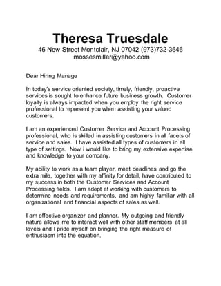 Theresa Truesdale
46 New Street Montclair, NJ 07042 (973)732-3646
mossesmiller@yahoo.com
Dear Hiring Manage
In today's service oriented society, timely, friendly, proactive
services is sought to enhance future business growth. Customer
loyalty is always impacted when you employ the right service
professional to represent you when assisting your valued
customers.
I am an experienced Customer Service and Account Processing
professional, who is skilled in assisting customers in all facets of
service and sales. I have assisted all types of customers in all
type of settings. Now i would like to bring my extensive expertise
and knowledge to your company.
My ability to work as a team player, meet deadlines and go the
extra mile, together with my affinity for detail, have contributed to
my success in both the Customer Services and Account
Processing fields. I am adept at working with customers to
determine needs and requirements, and am highly familiar with all
organizational and financial aspects of sales as well.
I am effective organizer and planner. My outgoing and friendly
nature allows me to interact well with other staff members at all
levels and I pride myself on bringing the right measure of
enthusiasm into the equation.
 