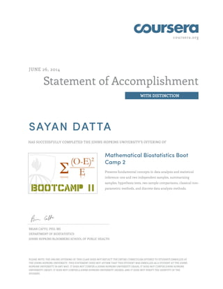 coursera.org
Statement of Accomplishment
WITH DISTINCTION
JUNE 26, 2014
SAYAN DATTA
HAS SUCCESSFULLY COMPLETED THE JOHNS HOPKINS UNIVERSITY'S OFFERING OF
Mathematical Biostatistics Boot
Camp 2
Presents fundamental concepts in data analysis and statistical
inference: one and two independent samples, summarizing
samples, hypothesis tests, two sample comparisons, classical non-
parametric methods, and discrete data analysis methods.
BRIAN CAFFO, PHD, MS
DEPARTMENT OF BIOSTATISTICS
JOHNS HOPKINS BLOOMBERG SCHOOL OF PUBLIC HEALTH
PLEASE NOTE: THE ONLINE OFFERING OF THIS CLASS DOES NOT REFLECT THE ENTIRE CURRICULUM OFFERED TO STUDENTS ENROLLED AT
THE JOHNS HOPKINS UNIVERSITY. THIS STATEMENT DOES NOT AFFIRM THAT THIS STUDENT WAS ENROLLED AS A STUDENT AT THE JOHNS
HOPKINS UNIVERSITY IN ANY WAY. IT DOES NOT CONFER A JOHNS HOPKINS UNIVERSITY GRADE; IT DOES NOT CONFER JOHNS HOPKINS
UNIVERSITY CREDIT; IT DOES NOT CONFER A JOHNS HOPKINS UNIVERSITY DEGREE; AND IT DOES NOT VERIFY THE IDENTITY OF THE
STUDENT.
 