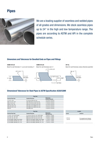 88 Pipes
Pipes
We are a leading supplier of seamless and welded pipes
of all grades and dimensions. We stock seamless pipes
up to 24’’ in the high and low temperature range. The
pipes are according to ASTM and API in the complete
schedule series.
Dimensions and Tolerances for Bevelled Ends on Pipes and Fittings
1
⁄16" ± 1
⁄32"
root face
30˚ + 5˚
ASME B16.25
Bevel for wall thickness 3
⁄16" up to and including 7
⁄8"
ASME B16.25
Bevel for wall thickness over 7
⁄8"
API 5L
Bevel for wall thickness unless otherwise specified
7
⁄8" max.
1
⁄16" ± 1
⁄32"
root face
371
⁄2˚ ± 21
⁄2˚
> 7
⁄8" max.
10˚± 2.5˚
371
⁄2˚ ± 21
⁄2˚
1
⁄16" ± 1
⁄32" root face
0.75" ± 0.06"
Dimensional Tolerances for Steel Pipes to ASTM Specification A530/530M
Pipe Size
Nominal Pipe Size Outside Diameter
Tolerances
Outside Diameter
1
⁄8" to 1½", incl. 21.3 mm to 48.3 mm, incl. + 0.4 mm to -0.8 mm
Over 1½" to 4", incl. Over 48.3 mm to 114.3 mm, incl. + 0.8 mm to -0.8 mm
Over 4" to 8", incl. Over 114.3 mm to 219.1 mm, incl. + 1.6 mm to -0.8 mm
Over 8" to 18", incl. Over 219.1 mm to 457.2 mm, incl. + 2.4 mm to -0.8 mm
Over 18" to 26", incl. Over 457.2 mm to 660.0 mm, incl. + 3.2 mm to -0.8 mm
Over 26" to 34", incl. Over 660.0 mm to 864.0 mm, incl. + 4.0 mm to -0.8 mm
Over 34" Over 864.0 mm + 4.8 mm to -0.8 mm
Pipe Size Lengths
Nominal Pipe Size Outside Diameter
Tolerances
Wall thickness
exacts randoms
1
⁄8" to 2½", incl., all t/D ratios 21.3 mm to 73.0 mm, incl., all t/D ratios + 20.0% to -12.50%
To be agreed upon between
manufacturer and purchaser
3" to 18", incl., t/D ≤ 5% 88.9 mm to 457.0 mm, incl., t/D ≤ 5% + 22.5% to -12.50%
3" to 18", incl., t/D > 5% 88.9 mm to 457.0 mm, incl., t/D > 5% + 15.0% to -12.50% + 6.0 mm
20" and larger, welded, all t/D ratios 508.0 mm and larger, welded, all t/D ratios + 17.5% to -12.50% - 0.0 mm
20" and larger, seamless, t/D ≤ 5% 508.0 mm and larger, seamless, t/D ≤ 5% + 22.5% to -12.50%
20" and larger, seamless, t/D > 5% 508.0 mm and larger, seamless, t/D > 5% + 15.0% to -12.50%
 