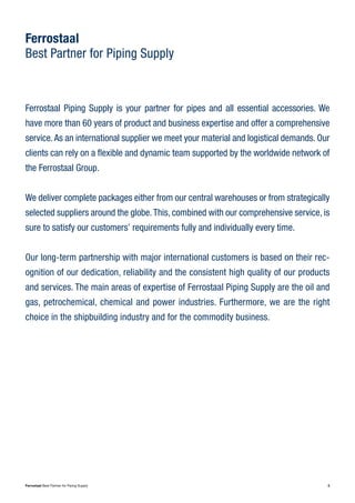 3Ferrostaal Best Partner for Piping Supply
Ferrostaal
Best Partner for Piping Supply
Ferrostaal Piping Supply is your partner for pipes and all essential accessories. We
have more than 60 years of product and business expertise and offer a comprehensive
service.As an international supplier we meet your material and logistical demands. Our
clients can rely on a flexible and dynamic team supported by the worldwide network of
the Ferrostaal Group.
We deliver complete packages either from our central warehouses or from strategically
selected suppliers around the globe.This, combined with our comprehensive service, is
sure to satisfy our customers’ requirements fully and individually every time.
Our long-term partnership with major international customers is based on their rec-
ognition of our dedication, reliability and the consistent high quality of our products
and services. The main areas of expertise of Ferrostaal Piping Supply are the oil and
gas, petrochemical, chemical and power industries. Furthermore, we are the right
choice in the shipbuilding industry and for the commodity business.
 