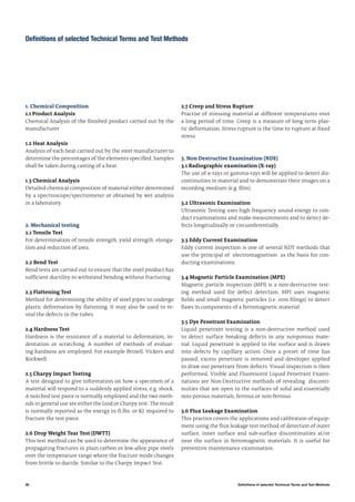 36 Definitions of selected Technical Terms and Test Methods
Definitions of selected Technical Terms and Test Methods
1. Chemical Composition
1.1 Product Analysis
Chemical Analysis of the finished product carried out by the
manufacturer
1.2 Heat Analysis
Analysis of each heat carried out by the steel manufacturer to
determine the percentages of the elements specified. Samples
shall be taken during casting of a heat.
1.3 Chemical Analysis
Detailed chemical composition of material either determined
by a spectroscope/spectrometer or obtained by wet analysis
in a laboratory.
2. Mechanical testing
2.1 Tensile Test
For determination of tensile strength, yield strength, elonga-
tion and reduction of area.
2.2 Bend Test
Bend tests are carried out to ensure that the steel product has
sufficient ductility to withstand bending without fracturing.
2.3 Flattening Test
Method for determining the ability of steel pipes to undergo
plastic deformation by flattening. It may also be used to re-
veal the defects in the tubes.
2.4 Hardness Test
Hardness is the resistance of a material to deformation, in-
dentation or scratching. A number of methods of evaluat-
ing hardness are employed. For example Brinell, Vickers and
Rockwell.
2.5 Charpy Impact Testing
A test designed to give information on how a specimen of a
material will respond to a suddenly applied stress, e.g. shock.
A notched test piece is normally employed and the two meth-
ods in general use are either the Izod or Charpy test. The result
is normally reported as the energy in ft.lbs. or KJ. required to
fracture the test piece.
2.6 Drop Weight Tear Test (DWTT)
This test method can be used to determine the appearance of
propagating fractures in plain carbon or low-alloy pipe steels
over the temperature range where the fracture mode changes
from brittle to ductile. Similar to the Charpy Impact Test.
2.7 Creep and Stress Rupture
Practise of stressing material at different temperatures over
a long period of time. Creep is a measure of long term plas-
tic deformation. Stress rupture is the time to rupture at fixed
stress.
3. Non Destructive Examination (NDE)
3.1 Radiographic examination (X-ray)
The use of x-rays or gamma-rays will be applied to detect dis-
continuities in material and to demonstrate their images on a
recording medium (e.g. film).
3.2 Ultrasonic Examination
Ultrasonic Testing uses high frequency sound energy to con-
duct examinations and make measurements and to detect de-
fects longitudinally or circumferentially.
3.3 Eddy Current Examination
Eddy current inspection is one of several NDT methods that
use the principal of electromagnetism as the basis for con-
ducting examinations
3.4 Magnetic Particle Examination (MPE)
Magnetic particle inspection (MPI) is a non-destructive test-
ing method used for defect detection. MPI uses magnetic
fields and small magnetic particles (i.e. iron filings) to detect
flaws in components of a ferromagnetic material.
3.5 Dye Penetrant Examination
Liquid penetrant testing is a non-destructive method used
to detect surface breaking defects in any nonporous mate-
rial. Liquid penetrant is applied to the surface and is drawn
into defects by capillary action. Once a preset of time has
passed, excess penetrant is removed and developer applied
to draw out penetrant from defects. Visual inspection is then
performed. Visible and Fluorescent Liquid Penetrant Exami-
nations are Non-Destructive methods of revealing disconti-
nuities that are open to the surfaces of solid and essentially
non-porous materials, ferrous or non-ferrous.
3.6 Flux Leakage Examination
This practice covers the applications and calibration of equip-
ment using the flux leakage test method of detection of outer
surface, inner surface and sub-surface discontinuities at/or
near the surface in ferromagnetic materials. It is useful for
preventive maintenance examination.
 