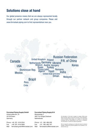 www.ferrostaal-piping.com
Ferrostaal Piping Supply B.V.
Moerseweg 3
4927 SJ Hooge Zwaluwe
Netherlands
Phone	 +31. 168. 489-200
Fax	 +31. 168. 483-197
Ferrostaal Piping Supply B.V.
Moerseweg 3
4927 SJ Hooge Zwaluwe
Netherlands
Phone	 +31. 168. 489-200
Fax	 +31. 168. 483-197
Mail	ferrostaal.bv@ferrostaal.com
All information in this book is subject to change. Whilst every
effort has been made to ensure the accuracy of this publication,
neither Ferrostaal Piping Supply nor its agents nor associated
companies take any responsibilty for any errors or omissions.
The information is current as at date of publication.
We try to keep this catalogue up to date and improve it wherever
possible. Therefore we would be grateful for any remarks or cor-
rections from you.
Ferrostaal Piping Supply GmbH
Hohenzollernstr. 24
45128 Essen
Germany
Phone 	+49. 201. 818-2044
Fax	 +49. 201. 818-3930
Mail	ferrostaal.gmbh@ferrostaal.com
Solutions close at hand
Ferrostaal Piping Supply Catalogue
For the petrochemical, chemical, oil and gas industry
Turning Ideas into Reality.
Publicationdate:03.2014
Ferrostaal Piping Supply GmbH
Hohenzollernstr. 24
45128 Essen
Germany
Phone 	+49. 201. 818-2044
Fax	 +49. 201. 818-3930
Our global presence means that we are always represented locally­
through our partner network and group companies. Please ­visit
www.ferrostaal-piping.com to find representatives near you.
 