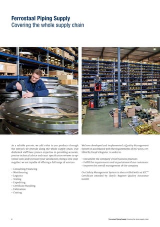 4 Ferrostaal Piping Supply Covering the whole supply chain
Ferrostaal Piping Supply
Covering the whole supply chain
As a reliable partner, we add value to our products through
the services we provide along the whole supply chain. Our
dedicated staff have proven expertise in providing accurate,
precise technical advice and exact specification reviews to op-
timize costs and to ensure your satisfaction. Being a ‘one-stop’
supplier, we are capable of offering a full range of services:
•	Consulting/Financing
•	Warehousing
•	Logistics
•	Testing
•	Expediting
•	Certificate Handling
•	Fabrication
•	Coating
We have developed and implemented a Quality Management
System in accordance with the requirements of ISO 9001, cer-
tified by Lloyd‘s Register, in order to:
•	Document the company‘s best business practices
•	Fulfill the requirements and expectations of our customers
•	Improve the overall management of the company
Our Safety Management System is also certified with an SCC**
Certificate awarded by Lloyd‘s Register Quality Assurance
GmbH.
 