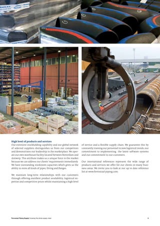 5Ferrostaal Piping Supply Covering the whole supply chain
High level of products and services
Our extensive stockholding capability and our global network
of selected suppliers distinguishes us from our competitors
and demonstrates our leadership in the marketplace. We oper-
ate our own warehouse facility located between Rotterdam and
Antwerp. This attribute makes us a unique force in the market
because we can address our clients’ requirements immediately.
We have outstanding stockroom capacities which gives us the
ability to store all kinds of pipes, fitting and flanges.
We maintain long-term relationships with our customers
through offering excellent product availability, logistical ex-
pertise and competitive prices whilst maintaining a high level
of service and a flexible supply chain. We guarantee this by
constantly training our personnel in new logistical trends, our
commitment to implementing the latest software systems
and our commitment to our customers.
Our international references represent the wide range of
products and services we offer for our clients in many busi-
ness areas. We invite you to look at our up to date reference
list at www.ferrostaal-piping.com.
 