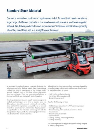 6
Standard Stock Material
Our aim is to meet our customers’ requirements in full. To meet their needs, we store a
huge range of different products in our warehouses and provide a worldwide supplier
network.We deliver products to meet our customers’ individual specifications promptly
when they need them and in a straight forward manner.
Standard Stock Material
At Ferrostaal Piping Supply, we are experts in designing dis-
tribution networks for the total supply chain, thus reducing
product lead times. A major aspect of our business model
is speed. On a daily basis we ship large volumes of products
from our warehouses, from our cross-docking facilities, or
from our worldwide and strategically located suppliers.
We always implement modern supply chain management
methods and techniques as we strive to improve upon our
delivery times. Recent investments both in software applica-
tions and hardware equipment have enabled us to respond
instantly to customer orders. International shipping is a day-
to-day affair for us. Our personnel can manage not only the
transportation of your goods, but can also prepare the neces-
sary documents for customs clearance.
When delivering from our centralized warehouse, located be-
tween Rotterdam and Antwerp, and from our global network
of selected suppliers, we assure:
•	High level of product availability
•	Just in time delivery guaranteed
•	Competitive price level
We offer the following services:
•	Wall thickness calculation by a TÜV approved program
•	Issuing of drawings
•	Special marking of the products, accurate to clients
	 requirements
•	Special testing of materials
•	Documentation
•	Coating, painting, corrosion protection
•	Cutting, bevelling
The following materials of pipes, flanges and fittings are part
of our stock programme.
 