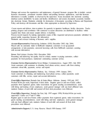 Manage and oversee the organization and maintenance of general licensure program files to include current
licensure documents , permanent retention folders and pending licensure applications, such that licensure
information is readily available as observed by the supervisor; Scans documents into electronic scanning
database system identifiable by name and facility identification and assures documents accurately translate
into electronic format; Maintains schedule for destruction of documents according to Bureau and Department
Policy and destroys old documents and files when appropriate as directed by Supervisor.
Create reports and delivers data to printers for quarterly in inpatient healthcare facility directories. Tracks
printing progress and coordinates with contractor to assure directories are distributed to facilities within
required time frame and ensure sample delivery to facilities.
Process record requests by making appropriate copies of files requested and process payments submitted by
general public requesting licensure file information.
Maintains and oversees ordering of licensure unit’s supplies.
Account Representative; Outsourcing Solutions (OSI); December 2002- July 2004;
Placed calls via automatic dialer to BellSouth telephone customers to set up payment
arrangements or take payments; answered incoming calls from BellSouth customers assisting
with account information.
Server; Red Lobster; October 2001- December 2004
Presenting and delivering hot quality food in a timely manner to paying customers; collect
payments for food purchases; maintained outstanding customer service.
Customer Service Representative; Seven Bridges Communications; August 2001- July 2002
Assist customers with assistance in obtaining local phone service; answer calls from existing
customers about bills, payments, service and repairs.
Customer Service Representative; Dialtone, Inc.; February 1999 - January 2001;
Assist customers in obtaining and maintaining local phone service; collect payments; assist
customers with bills, service, repair and account information.
Front Office Supervisor; Ramada Inns & Suites-Bham Alabama- January 1995-july 1997.
Worked 40 hrs per week. Supervised 4 desk clerks. Register guest in and out of hotel; collect
payments from registered guests; make reservations for guests needing accommodations; assist
with hiring and training of new employees; assist general manager with any hotel affiliated task;
maintain balance of each shift and assured all front desk procedures were followed.
Front Office Supervisor; Ramada Inn East; July 1997-august 1998; Worked 40 hrs per week;
supervised 2 clerks on 2nd and 3rd shifts.
Register guest in and out of hotel; collect payments from registered guests; make reservations for
guests needing accommodations; assist with hiring and train employees; assist general manager
with any hotel affiliated task; maintain balance of each shift and assured all front desk
procedures were followed.
Administrative Support; U. S. Army Reserve: March 1989-January 1997
 