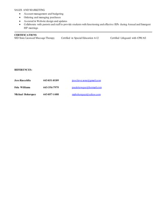 SALES AND MARKETING
 Account management and budgeting
 Ordering and managing purchases
 Assisted in Website design and updates
 Collaborate with parents and staff to provide students with functioning and effective IEPs during Annual and Emergent
IEP meetings
CERTIFICATIONS
MD State Licensed Massage Therapy Certified in Special Education 6-12 Certified Lifeguard with CPR/AE
REFERENCES:
Jess Rascehlla 443-831-8189 jessi.love.xoxo@gmail.com
Fola Williams 443-354-7979 paulettewque@hotmail.com
Michael Bohorquez 443-857-1488 mabohorquez@yahoo.com
 