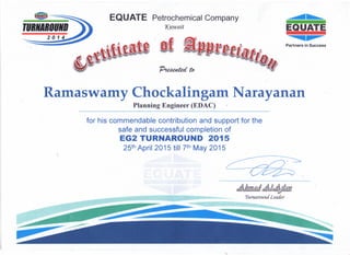 EQUATE Petrochemical Company
1(uwaitTURNjRIIUND
2014
Partners in Success
Ramaswamy Chockalingam Narayanan
Planning Engineer (EDAC)
for his commendable contribution and support for the
safe and successful completion of
EG2 TURNAROUND 2015
25th April 2015 till 7th May 2015
~~
/~
~)l1,ldd!A&~)!f1;n
Tumaround Leader
 