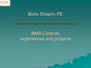 Boris Shapiro PE
Certified Sustainable Energy Management Professional
BMS Controls
experiences and projects
4/24/2016 Sustainable Projects in NJIT 1
 