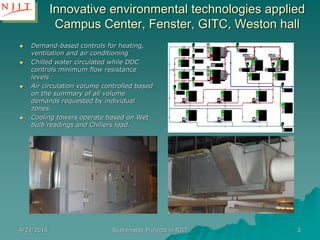 4/24/2016 Sustainable Projects in NJIT 3
Innovative environmental technologies applied
Campus Center, Fenster, GITC, Weston hall
 Demand-based controls for heating,
ventilation and air conditioning
 Chilled water circulated while DDC
controls minimum flow resistance
levels
 Air circulation volume controlled based
on the summary of all volume
demands requested by individual
zones.
 Cooling towers operate based on Wet
bulb readings and Chillers load.
 