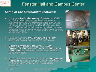 4/24/2016 Sustainable Projects in NJIT 6
Some of the Sustainable features:
 Fresh Air Heat Recovery System installed.
NJIT Installed two large heat recovery
systems for the air handlers that serve the
Campus Center and Fenster Buildings. They
are 100% outdoor air systems, that reclaim
exhaust heat during winter and some cooling
in the summer.
 Parking Garage VFD Exhaust System
operates based on CO level Detection
 9 High Efficiency Boilers, 3 High
Efficiency Chillers with free cooling and
VFD pumps operate based on immediate
building needs.
 NJIT received HVAC and lighting Equipment
Rebates for the Campus Center complex to
enable implementation of sustainable
features. Campus Center Building
Mechanical Equipment
Room
Fenster Hall and Campus Center
 