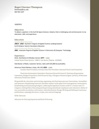 Roger Clarence Thompson
Rcthomp2@asu.edu
602-942-1637
10/8/2015
Objectives
To obtain a position in the Earth & Space Sciences industry that is challenging and commensurate to my
education, skills and experience.
Education
Arizona State University
20013 - 2016| Bachelor’s Degree of Applied Science (undergraduate)
Earth & Space Science Secondary Education
DeVry University-Phoenix, Arizona
2001| Associate Degreeof Applied Science in Electronics & Computer Technology
Experience
Clerk, Distribution & Window Service 1977 – 1999
United States Postal Service | 4949 E. Van Buren, Phoenix, AZ 85026
Distribution of Mails, Customer Service, Sales with $35,000 Accountability
American Postal Workers Union, AFL-CIO 1978 – 1996
Arizona State President, Arizona State Vice President, National Clerk Craft Committee
Chairman Automation Committee, Chairman StewardsCouncil, Chairman Organization
Committee, Budget Committee, ChiefSteward, Step 2 Designee, BusinessAgent (ad hoc), Arbitration
Advocate/Technician, Editor
Responsible for education and training, organizing and chairingnumerous Conventions, Assemblies
and Seminars; NegotiatingContractsand other matterswith upper level management counterparts;
Establishingand maintainingbudgets; Lobbying for legislative matterswith U. S. Senate and U. S.
Congress; SettingPolicy Educatingand Supervisingsubordinate employeesand volunteers; Editor of
two successful newsletterswith nation-wide distribution; Design, Writingand Editingof numerous
publications,campaign literature, scripts, and contract language
EEOC Advocate
Advocate for HearingImpaired and Hard of Hearing
 