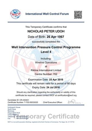 Temporary Certificate
This Temporary Certificate confirms that
NICHOLAS PETER UDOH
Date of Birth: 26 Apr 1967
successfully completed the
Well Intervention Pressure Control Programme
Level 4
Including:
Wireline Operations
at
Rikline International Limited
Centre Number: 702
Examination Date: 25 Apr 2016
This certificate will remain valid for a period of 90 days
Expiry Date: 24 Jul 2016
Should any clarification regarding the authenticity or validity of this
certificate be required, please contact IWCF at certification@iwcf.org
Certificate Number: T-702-00033025 Chief Executive Officer:
Inchbraoch House
South Quay
Montrose
Angus DD10 9UA
United Kingdom
Telephone: +44 1674 678120
Fax : +44 1674 678125
IWCF is a non-profit association (Stichting), registered at the Dutch Chamber of Commerece, The Hague, No. 411157732.
International Well Control Forum
Candidate ID: CR-440401
 