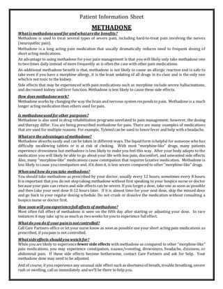 Patient Information Sheet
METHADONE
Whatis methadoneused for and whatarethe benefits?
Methadone is used to treat several types of severe pain, including hard-to-treat pain involving the nerves
(neuropathic pain).
Methadone is a long acting pain medication that usually dramatically reduces need to frequent dosing of
short acting medications.
An advantage to using methadone for your pain management is that you will likely only take methadone one
to twotimes daily instead of more frequently as is often the case with other pain medications.
An additional methadone benefit is that, methadone is not likely to cause an allergic reaction and is safe to
take even if you have a morphine allergy, it is the least sedating of all drugs in its class and is the only one
whichis not toxic to the kidney.
Side effects that may be experienced with pain medications such as morphine include severe hallucinations,
and decreased kidney and liver function. Methadone is less likely to cause these side effects.
How does methadonework?
Methadone works by changing the way the brain and nervous system responds to pain. Methadone is a much
longer acting medication than others used forpain.
Is methadoneused forother purposes?
Methadone is also used in drug rehabilitation programs unrelated to pain management; however, the dosing
and therapy differ. You are being prescribed methadone for pain. There are many examples of medications
that are used for multiple reasons. For example, Tylenolcan be used to lowerfever and help with a headache.
Whatare the advantages of methadone?
Methadone absorbs easily and can be taken in different ways. The liquid form is helpful for someone who has
difficulty swallowing tablets or is at risk of choking. With most “morphine-like” drugs, many patients
experience drowsiness but methadone is less likely to make you feel this way. After your body adapts to the
medication you will likely be able to go about your life with less pain, discomfort, and unwanted side effects.
Also, many “morphine-like” medications cause constipation that requires laxative medication. Methadone is
less likely tocause youconstipation and, if it does it, is less severe compared to other “morphine-like” drugs.
Whenand how doyou take methadone?
You should take methadone as prescribed by your doctor, usually every 12 hours; sometimes every 8 hours.
It is important that you do not stop taking methadone without first speaking to your hospice nurse or doctor
because your pain can return and side effects can be severe. If you forget a dose, take one as soon as possible
and then take your next dose 8-12 hours later. If it is almost time for your next dose, skip the missed dose
and go back to your regular dosing schedule. Do not crush or dissolve the medication without consulting a
hospice nurse or doctor first.
How soonwill you experiencefull effects of methadone?
Most often full effect of methadone is seen on the fifth day after starting or adjusting your dose. In rare
instances it may take up to as much as twoweeks foryou to experience fulleffect.
Whatdo youdoif yourpainis notcontrolled?
Call Care Partners office or let your nurse know as soon as possible use your short acting pain medications as
prescribed, if youpain is not controlled.
Whatsideeffects should youwatch for?
While you are likely to experience fewer side effects with methadone as compared to other “morphine-like”
pain medications, you may experience constipation, nausea/vomiting, drowsiness, headache, dizziness, or
abdominal pain. If these side effects become bothersome, contact Care Partners and ask for help. Your
methadone dose may need to be adjusted.
And of course, if you experience any unusual side effect such as shortness of breath, trouble breathing, severe
rash or swelling, callus immediately and we’ll be there to help you.
 