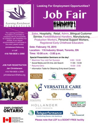 Looking For Employment Opportunities?
Job Fair
Date: February 19, 2015
Location: 116 Industry Street, Toronto, ON
Time: 10:00 a.m. - 2:00 p.m.
The Learning Enrichment
Foundation is committed to
complying with the Accessibility
for Ontarian's with Disabilities Act
(AODA). If you require
accommodations to participate in
this event, please contact
jchristianson@lefca.org
or call
416-769-0830 x 2090
JOB FAIR REGISTRATION
Jan Christianson
416-769-0830 x 2090
jchristianson@lefca.org
Sales, Hospitality, Retail, Admin, Bilingual Customer
Service, Forklift/Material Handlers, Manufacturing,
Production Workers, Personal Support Workers,
Registered Early Childhood Educators
Please note that LEF is a SCENT FREE facility
Special Presentation Seminars on the day!
* Maximize Your Job Fair Success 9:00 - 10:00
* Social Media and On-line Job Search 11:00 - 12:00
* Resume Clinic 10:00 - 2:00
* Information Table for Obtaining Entry-level Careers
 