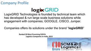 LogixGRID Technologies is founded by technical team which
has developed & run large scale business solutions while
engagement with companies; GOOGLE, CISCO, Juniper.
Companies offers its solutions under the brand “logixGRID”
Ranked 20 Most Promising SCM &
Logistics Companies In India, 2015
Company Profile
 