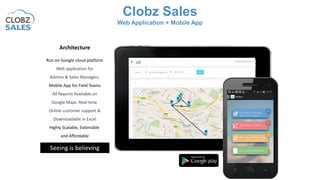 Architecture
Run on Google cloud platform
Web application for
Admins & Sales Managers.
Mobile App for Field Teams
All Reports Available on
Google Maps Real-time
Online customer support &
Downloadable in Excel
Highly Scalable, Extensible
and Affordable
Seeing is believing
Clobz Sales
Web Application + Mobile App
 