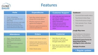 Features
Visits Expenditures
OrdersAttendance
• Visits Scheduling.
• Design route plan for your
Sales Rep
• Keep track of every visit with
photos & custom forms.
• Create all upcoming visits .
• Check Historical visits data
• Sales Rep submit expenses
along with receipt photo
• Monitor expenses submit
against the budgeted.
• Expenses approval system to
control expenditures
• Mobile based Order System
• Submit order details to your
enterprise sales system from
client location
• Order Check status
• Start – Stop of the day
• GPRS based attendance
system
• Role based leave approval
system
• Attendance rosters
Dashboard
• Current & last month orders
• Top Clients & Sales Reps
• Team Performance Graph
• Visit calendar View: Today,
Week, Month
Google Map views
Live
Live Dashboard, Attendance,
Visits, Orders, Expenditure,
Team locations & movements
Unlimited Custom Forms for
Reporting & Market
intelligence data collection
Multiple Pricelists
+ Regular updates
Customer Support
• With help desk tool clients can
live chat for support
• Big supplier network can be
easily maintained
• Clients can see product
catalogue and price list
• Clients can track their order
status
Customer
• Sales Rep can add new
customers in the data base
through mobile phone.
• Sales rep can online create any
report and submit from mobile
phone
 