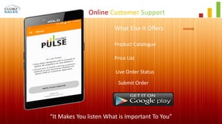 Online Customer Support
“It Makes You listen What is Important To You”
What Else It Offers
Product Catalogue
Price List
Live Order Status
Submit Order
 