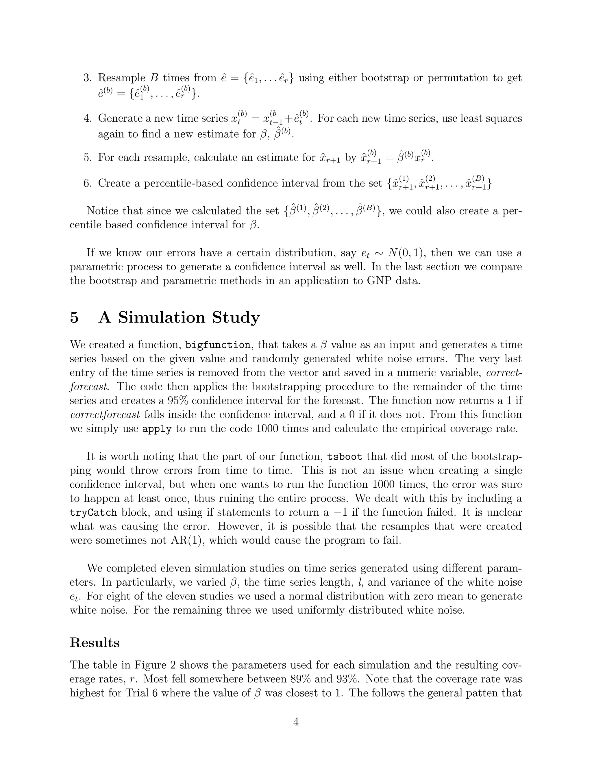 3. Resample B times from ˆe = {ˆe1, . . . ˆer} using either bootstrap or permutation to get
ˆe(b)
= {ˆe
(b)
1 , . . . , ˆe
(b)
r }.
4. Generate a new time series x
(b)
t = x
(b
t−1 +ˆe
(b)
t . For each new time series, use least squares
again to ﬁnd a new estimate for β, ˆβ(b)
.
5. For each resample, calculate an estimate for ˆxr+1 by ˆx
(b)
r+1 = ˆβ(b)
x
(b)
r .
6. Create a percentile-based conﬁdence interval from the set {ˆx
(1)
r+1, ˆx
(2)
r+1, . . . , ˆx
(B)
r+1}
Notice that since we calculated the set {ˆβ(1)
, ˆβ(2)
, . . . , ˆβ(B)
}, we could also create a per-
centile based conﬁdence interval for β.
If we know our errors have a certain distribution, say et ∼ N(0, 1), then we can use a
parametric process to generate a conﬁdence interval as well. In the last section we compare
the bootstrap and parametric methods in an application to GNP data.
5 A Simulation Study
We created a function, bigfunction, that takes a β value as an input and generates a time
series based on the given value and randomly generated white noise errors. The very last
entry of the time series is removed from the vector and saved in a numeric variable, correct-
forecast. The code then applies the bootstrapping procedure to the remainder of the time
series and creates a 95% conﬁdence interval for the forecast. The function now returns a 1 if
correctforecast falls inside the conﬁdence interval, and a 0 if it does not. From this function
we simply use apply to run the code 1000 times and calculate the empirical coverage rate.
It is worth noting that the part of our function, tsboot that did most of the bootstrap-
ping would throw errors from time to time. This is not an issue when creating a single
conﬁdence interval, but when one wants to run the function 1000 times, the error was sure
to happen at least once, thus ruining the entire process. We dealt with this by including a
tryCatch block, and using if statements to return a −1 if the function failed. It is unclear
what was causing the error. However, it is possible that the resamples that were created
were sometimes not AR(1), which would cause the program to fail.
We completed eleven simulation studies on time series generated using diﬀerent param-
eters. In particularly, we varied β, the time series length, l, and variance of the white noise
et. For eight of the eleven studies we used a normal distribution with zero mean to generate
white noise. For the remaining three we used uniformly distributed white noise.
Results
The table in Figure 2 shows the parameters used for each simulation and the resulting cov-
erage rates, r. Most fell somewhere between 89% and 93%. Note that the coverage rate was
highest for Trial 6 where the value of β was closest to 1. The follows the general patten that
4
 