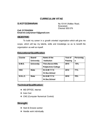 CURRICULUM VITAE
S.KOTEESWARAN No.101/41,Walltax Road,
Sowcarpet,
Chennai 600 079
Cell: 9176542864
Email Id:codyraman13@gmail.com
OBJECTIVE:
To build my career in a growth oriented organization which will give me
scope, which will tap my talents, skills and knowledge so as to benefit the
organization as well as myself.
EducationalQualification
Course Board/
University
Name of the
Institution
Year of
Passing
Percentag
e
D.M.E. University Thiru Seven Hills
Polytechnic College
2015 75%
HSC State Dr.G.M.T.T.V.
Hr.Sec.School
2012 71%
S.S.L.C. State Dr.G.M.T.T.V.
Hr.Sec.School
2010 70%
TechnicalQualification:
❖ MS OFFICE, Internet
❖ Auto Cad
❖ CNC (Computer Numerical Control)
Strength:
❖ Hard & Sincere worker
❖ Handle work individually
 