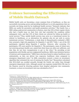 16	
	
Evidence Surrounding the Effectiveness
of Mobile Health Outreach
Mobile health units are becoming a more common form of healthcare, as they are
successfully increasing access and providing healthcare to at-risk populations that are
currently not being cared for by traditional health services.40
Research indicates that
MHUs are useful for preventive and health promotion activities.41
The Family Van, a
MHU aiding underserved communities in Boston, state that 50% of their regular clients
who had a health issue on their first visit had controlled the condition within
subsequent visits, and that 25% of their clients are referred for follow-up health or
social services.42
Thus, mobile health services may serve as a transitional service for
referral to healthcare, or as alternatives for patients who do not wish to access
mainstream services.43
Furthermore, a study done in Massachusetts evaluated a MHU
that screened a high-risk population for Hepatitis C and HIV.44
Only 1 out of the 202
participants reported being Hepatitis C positive. However, after screening 176
participants, 29% were positive for Hepatitis C. The participants, many of whom were
not receiving primary health care, stated that clinic hours are often not sufficient, and
that they do not have transportation to get to the clinic.45
By providing at-risk
populations with flexible and non-judgmental healthcare, MHUs may minimize barriers
of mistrust and transportation.46
MHUs have also been found to reduce healthcare costs
substantially, as they can deliver less expensive healthcare when compared to
emergency department costs.47
In 2008, researchers created a return on investment
algorithm that estimated the cost of running the Family Van.48
Researchers calculated
that $312,5668 was avoided annually through the Family van rather than through
emergency department visits. Although annual van expenses totaled $565,700, due to
the finances saved by diverting patients from hospital admission into community
treatment, a return on investment ratio was calculated as 36:1.49
																																																								
40
Khanna et al., “Mobile health units”, 5.
41
International committee of the red cross, (2006). Mobile health units: methodological approach [Online]. Available:
www.icrc.org/eng/assets/files/other/icrc_002_0886.pdf [2016, February].
42
The family van, (2015). Our impact [Online]. Available: http://www.familyvan.org/our-impact/ [2016, February].
43
Oriol et al., “Calculating the return on investment of mobile healthcare” BMC medicine, Vol. 7, No. 1 (June, 2009), 28.
44
Zucker et al., “Mobile outreach strategies for screening hepatitis and HIV in high-risk populations,” Public health nursing, Vol. 29,
No. 1 (January, 2012), 29-31.
45
Ibid.	
46
Marval, R. (Personal communication, January 25, 2016).
47
Song et al., “Mobile clinic in massachusetts associated with cost savings from lowering blood pressure and emergency
department use,” Health affairs: Project hope, Vol. 32, No. 1 (January, 2013), 39.
48
Oriol et al., “Return on investment of mobile healthcare”, 29.
49
Ibid. 	
 