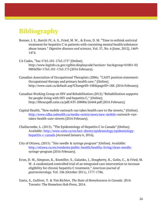 26	
	
	
	
Bibliography
Bonner, J. E., Barritt IV, A. S., Fried, M. W., & Evon, D. M. “Time to rethink antiviral
treatment for hepatitis C in patients with coexisting mental health/substance
abuse issues.” Digestive diseases and sciences, Vol. 57, No. 6 [June, 2012], 1469-
1474.
CA Codes, “hsc:1765.101-1765.175” [Online].
http://www.leginfo.ca.gov/cgibin/displaycode?section= hsc&group=01001-02
000&file=1765.101-1765.175 [2016 February].
Canadian Association of Occupational Therapists (2006). “CAOT position statement:
Occupational therapy and primary health care,” [Online].
http://www.caot.ca/default.asp?ChangeID=188&pageID=188. [2016 February].
Canadian Working Group on HIV and Rehabilitation (2012).”Rehabilitation supports
for people living with HIV and hepatitis C,” [Online].
http://librarypdf.catie.ca/pdf/ATI-20000s/26444.pdf [2016 February].
Capital Health, “New mobile outreach van takes health care to the streets,” [Online].
http://www.cdha.nshealth.ca/media-centre/news/new-mobile-outreach-van-
takes-health-care-streets [2016 February].
Challacombe, L. (2015). “The Epidemiology of Hepatitis C in Canada” [Online].
Available: http://www.catie.ca/en/fact-sheets/epidemiology/epidemiology-
hepatitis-c-canada [Accessed January 6, 2016].
City of Ottawa, (2015). “Site needle & syringe program” [Online]. Available:
http://ottawa.ca/en/residents/public-health/healthy-living/clean-needle-
syringe-program [2016 February].
Evon, D. M., Simpson, K., Kixmiller, S., Galanko, J., Dougherty, K., Golin, C., & Fried, M.
W. A randomized controlled trial of an integrated care intervention to increase
eligibility for chronic hepatitis C treatment,” American journal of
gastroenterology. Vol. 106 (October 2011), 1777-1786.
Gaetz, S., Gulliver, T. & Tim Richter, The State of Homelessness in Canada: 2014.
Toronto: The Homeless Hub Press, 2014.
 