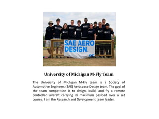 University of Michigan M-Fly Team
The University of Michigan M-Fly team is a Society of
Automotive Engineers (SAE) Aerospace Design team. The goal of
the team competition is to design, build, and fly a remote
controlled aircraft carrying its maximum payload over a set
course. I am the Research and Development team leader.
 