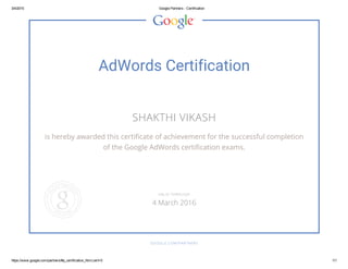 3/4/2015 Google Partners ­ Certification
https://www.google.com/partners/#p_certification_html;cert=0 1/1
AdWords Certification
SHAKTHI VIKASH
is hereby awarded this certificate of achievement for the successful completion
of the Google AdWords certification exams.
GOOGLE.COM/PARTNERS
VALID THROUGH
4 March 2016
 