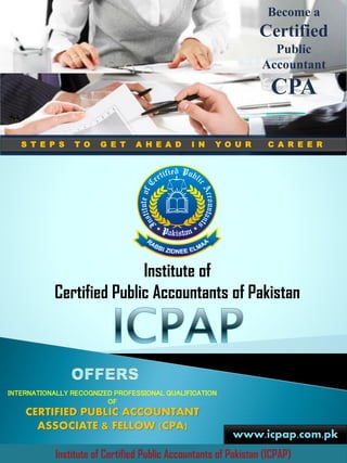 Institute of
Certified Public Accountants of Pakistan
INTERNATIONALLY RECOGNIZED PROFESSIONAL QUALIFICATION
OF
CERTIFIED PUBLIC ACCOUNTANT
ASSOCIATE & FELLOW (CPA)
www.icpap.com.pk
Institute of Certified Public Accountants of Pakistan (ICPAP)
S T E P S T O G E T A H E A D I N Y O U R C A R E E R
Become a
Certified
Public
Accountant
CPA
 