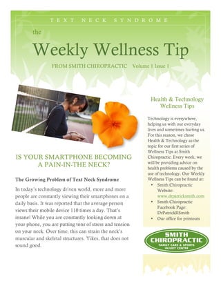 T E X T N E C K S Y N D R O M E
the
Weekly Wellness Tip
FROM SMITH CHIROPRACTIC Volume 1 Issue 1
Health & Technology
Wellness Tips
Technology is everywhere,
helping us with our everyday
lives and sometimes hurting us.
For this reason, we chose
Health & Technology as the
topic for our first series of
Wellness Tips at Smith
Chiropractic. Every week, we
will be providing advice on
health problems caused by the
use of technology. Our Weekly
Wellness Tips can be found at:
• Smith Chiropractic
Website:
www.drpatricksmith.com
• Smith Chiropractic
Facebook Page:
DrPatrickRSmith
• Our office for printouts
IS YOUR SMARTPHONE BECOMING
A PAIN-IN-THE NECK?
The Growing Problem of Text Neck Syndrome
In today’s technology driven world, more and more
people are constantly viewing their smartphones on a
daily basis. It was reported that the average person
views their mobile device 110 times a day. That’s
insane! While you are constantly looking down at
your phone, you are putting tons of stress and tension
on your neck. Over time, this can strain the neck’s
muscular and skeletal structures. Yikes, that does not
sound good.
 