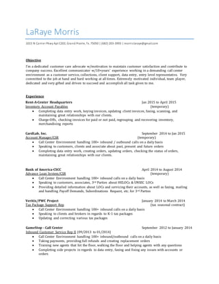 LaRaye Morris
1015 N Carrier PkwyApt C202, Grand Prairie, Tx. 75050 | (682) 203-3993 | morrislaraye@gmail.com
Objective
I'm a dedicated customer care advocate w/motivation to maintain customer satisfaction and contribute to
company success. Excellent communicator w/10+years' experience working in a demanding call center
environment as a customer service, collections, client support, data entry, entry level representative. Very
committed to the job at hand and hard working at all times. Extremely motivated individual, team player,
dedicated and very gifted and driven to succeed and accomplish all task given to me.
Experience
Rent-A-Center Headquarters Jan 2015 to April 2015
Inventory Account Payables (temporary)
 Completing data entry work, keying invoices, updating client invoices, faxing, scanning, and
maintaining great relationships with our clients.
 Charge-Offs, checking invoices for paid or not paid, regrouping and recovering inventory,
merchandising reports
CardLab, Inc. September 2014 to Jan 2015
Account Manager/CSR (temporary)
 Call Center Environment handling 100+ inbound / outbound calls on a daily basis
 Speaking to customers, clients and associate about past, present and future orders
 Completing data entry work, creating orders, updating orders, checking the status of orders,
maintaining great relationships with our clients.
Bank of America-CSCC April 2014 to August 2014
Advance Loan System/CSR (temporary)
 Call Center Environment handling 100+ inbound calls on a daily basis
 Speaking to customers, associates, 3rd Parties about HELOCs & UNSEC LOCs
 Providing detailed information about LOCs and servicing their accounts, as well as faxing, mailing
and handling Payoff Demands, Subordinations Request, etc. for 3rd Parties
Veritix/PWC Project January 2014 to March 2014
Tax Package Support Rep (tax seasonal contract)
 Call Center Environment handling 100+ inbound calls on a daily basis
 Speaking to clients and brokers in regards to K-1 tax packages
 Updating and correcting various tax packages
GameStop - Call Center September 2012 to January 2014
Inbound Customer Service Rep II (09/2013 to 01/2014)
 Call Center Environment handling 100+ inbound/outbound calls on a daily basis
 Taking payments, providing full refunds and creating replacement orders
 Training new agents that hit the floor, walking the floor and helping agents with any questions
 Completing side projects in regards to data entry, faxing and fixing any issues with accounts or
orders
 