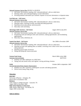 Inbound Customer Service Rep (09/2012 to 09/2013)
 Call Center Environment handling 100+ inbound/outbound calls on a daily basis
 Checking orders and verifying/changing account information
 Providing detailed information per customer requests on account information or shipment status
LetsTalk.com – Call Center July 2011 to June 2012
Inbound Customer Service Rep
 Call Center Environment handling 100+ inbound/outbound calls on a daily basis,
 Checking orders, checking accounts, providing and taking payments
 Upselling various plan, phones and accessories
 Data entry work and faxing
Advantage Cable Services – Call Center August 2010 to July 2011
Inbound Customer Service Rep
 Call Center Environment handling 100+ inbound/outbound calls on a daily basis
 Dispatching work and talking to techs and customers, making appointments and rescheduling
appointments
 Data entry work, collections, etc.
Capital One Bank – Call Center Nov 2008 to December 2009
Inbound Customer Service Rep
 Call Center Environment handling 100+ inbound/outbound calls on a daily basis
 Checking accounts and updating them as needed, correcting errors where errors have occurred and
taking payments
 Upselling various types of services
 Faxing and fixing any issues w/accounts
Custom Food Group March 2006 to July 2008
Customer Service/Cashier (part-time)
 Greeting over 200+ employees on a daily basis
 Taking cash and checks at the cash register; serving and being a hostess
D.B.R. October 2005 to September 2007
Account Specialist/Client Support Represenative
 Handled over 100+ customers w/delinquent accounts and taking payments.
 Clerical work, faxing, fling, calling
Education
BSB/MKT
University of Phoenix – Arlington, TX
March 2014 to Graduation Date
Business
Cedar Valley Jr. College-Lancaster - Lancaster, TX
August 2002 to December 2002
High School Diploma in Education
Eagle Charter High School - Fort Worth, TX
August 2001 to June 2002
Skills & Abilities
 