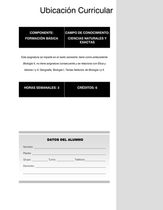 3
COMPONENTE:
FORMACIÓN BÁSICA
CAMPO DE CONOCIMIENTO:
CIENCIAS NATURALES Y
EXACTAS
Esta asignatura se imparte en el sexto semestre; tiene como antecedente
Biología II, no tiene asignatura consecuente y se relaciona con Ética y
Valores I y II, Geografía, Biología I, Temas Selectos de Biología I y II.
HORAS SEMANALES: 3 CRÉDITOS: 6
DATOS DEL ALUMNO
Nombre: ______________________________________________________
Plantel: _________________________________________________________
Grupo: ____________ Turno: _____________ Teléfono:_______________
Domicilio: _____________________________________________________
______________________________________________________________
Ubicación Curricular
 