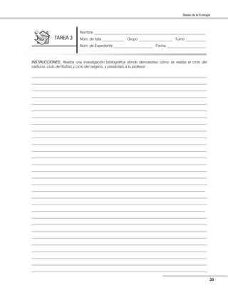 33
Bases de la Ecología
INSTRUCCIONES: Realiza una investigación bibliográfica donde demuestres cómo se realiza el ciclo del
carbono, ciclo del fósforo y ciclo del oxígeno, y preséntalo a tu profesor
______________________________________________________________________________________________
______________________________________________________________________________________________
______________________________________________________________________________________________
______________________________________________________________________________________________
______________________________________________________________________________________________
______________________________________________________________________________________________
______________________________________________________________________________________________
______________________________________________________________________________________________
______________________________________________________________________________________________
______________________________________________________________________________________________
______________________________________________________________________________________________
______________________________________________________________________________________________
______________________________________________________________________________________________
______________________________________________________________________________________________
______________________________________________________________________________________________
______________________________________________________________________________________________
______________________________________________________________________________________________
_____________________________________________________________________________________________
______________________________________________________________________________________________
______________________________________________________________________________________________
_____________________________________________________________________________________________
______________________________________________________________________________________________
______________________________________________________________________________________________
______________________________________________________________________________________________
______________________________________________________________________________________________
______________________________________________________________________________________________
______________________________________________________________________________________________
______________________________________________________________________________________________
______________________________________________________________________________________________
______________________________________________________________________________________________
Nombre ____________________________________________________________
Núm. de lista ____________ Grupo __________________ Turno ___________
Núm. de Expediente _____________________ Fecha _____________________
TAREA 3
 