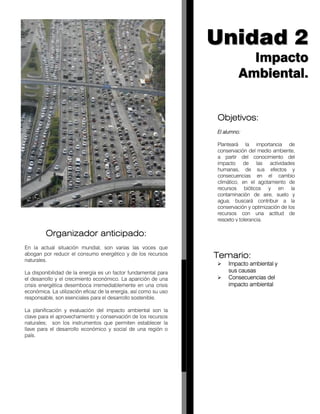 Organizador anticipado:
En la actual situación mundial, son varias las voces que
abogan por reducir el consumo energético y de los recursos
naturales.
La disponibilidad de la energía es un factor fundamental para
el desarrollo y el crecimiento económico. La aparición de una
crisis energética desemboca irremediablemente en una crisis
económica. La utilización eficaz de la energía, así como su uso
responsable, son esenciales para el desarrollo sostenible.
La planificación y evaluación del impacto ambiental son la
clave para el aprovechamiento y conservación de los recursos
naturales; son los instrumentos que permiten establecer la
llave para el desarrollo económico y social de una región o
país.
UUnniiddaadd 22
IImmppaaccttoo
AAmmbbiieennttaall..
Objetivos:
El alumno:
Planteará la importancia de
conservación del medio ambiente,
a partir del conocimiento del
impacto de las actividades
humanas, de sus efectos y
consecuencias en el cambio
climático, en el agotamiento de
recursos bióticos y en la
contaminación de aire, suelo y
agua; buscará contribuir a la
conservación y optimización de los
recursos con una actitud de
respeto y tolerancia.
Temario:
Impacto ambiental y
sus causas
Consecuencias del
impacto ambiental
 