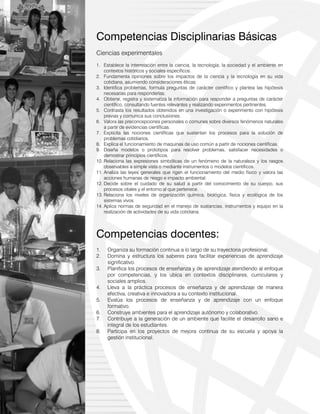 8
Competencias Disciplinarias Básicas
Ciencias experimentales
1. Establece la interrelación entre la ciencia, la tecnología, la sociedad y el ambiente en
contextos históricos y sociales específicos.
2. Fundamenta opiniones sobre los impactos de la ciencia y la tecnología en su vida
cotidiana, asumiendo consideraciones éticas.
3. Identifica problemas, formula preguntas de carácter científico y plantea las hipótesis
necesarias para responderlas.
4. Obtiene, registra y sistematiza la información para responder a preguntas de carácter
científico, consultando fuentes relevantes y realizando experimentos pertinentes.
5. Contrasta los resultados obtenidos en una investigación o experimento con hipótesis
previas y comunica sus conclusiones.
6. Valora las preconcepciones personales o comunes sobre diversos fenómenos naturales
a partir de evidencias científicas.
7. Explicita las nociones científicas que sustentan los procesos para la solución de
problemas cotidianos.
8. Explica el funcionamiento de maquinas de uso común a partir de nociones científicas.
9. Diseña modelos o prototipos para resolver problemas, satisfacer necesidades o
demostrar principios científicos.
10. Relaciona las expresiones simbólicas de un fenómeno de la naturaleza y los rasgos
observables a simple vista o mediante instrumentos o modelos científicos.
11. Analiza las leyes generales que rigen el funcionamiento del medio físico y valora las
acciones humanas de riesgo e impacto ambiental.
12. Decide sobre el cuidado de su salud a partir del conocimiento de su cuerpo, sus
procesos vitales y el entorno al que pertenece.
13. Relaciona los niveles de organización química, biológica, física y ecológica de los
sistemas vivos.
14. Aplica normas de seguridad en el manejo de sustancias, instrumentos y equipo en la
realización de actividades de su vida cotidiana.
Competencias docentes:
1. Organiza su formación continua a lo largo de su trayectoria profesional.
2. Domina y estructura los saberes para facilitar experiencias de aprendizaje
significativo.
3. Planifica los procesos de enseñanza y de aprendizaje atendiendo al enfoque
por competencias, y los ubica en contextos disciplinares, curriculares y
sociales amplios.
4. Lleva a la práctica procesos de enseñanza y de aprendizaje de manera
efectiva, creativa e innovadora a su contexto institucional.
5. Evalúa los procesos de enseñanza y de aprendizaje con un enfoque
formativo.
6. Construye ambientes para el aprendizaje autónomo y colaborativo.
7. Contribuye a la generación de un ambiente que facilite el desarrollo sano e
integral de los estudiantes.
8. Participa en los proyectos de mejora continua de su escuela y apoya la
gestión institucional.
 