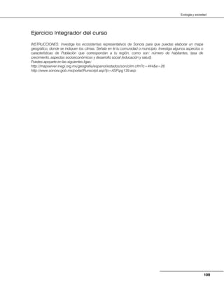 109
Ecología y sociedad
Ejercicio Integrador del curso
INSTRUCCIONES: Investiga los ecosistemas representativos de Sonora para que puedas elaborar un mapa
geográfico, donde se indiquen los climas. Señala en él tu comunidad o municipio. Investiga algunos aspectos o
características de Población que correspondan a tu región, como son: número de habitantes, tasa de
crecimiento, aspectos socioeconómicos y desarrollo social (educación y salud).
Puedes apoyarte en las siguientes ligas:
http://mapserver.inegi.org.mx/geografia/espanol/estados/son/clim.cfm?c=444&e=26
http://www.sonora.gob.mx/portal/Runscript.asp?p=ASPpg139.asp
 