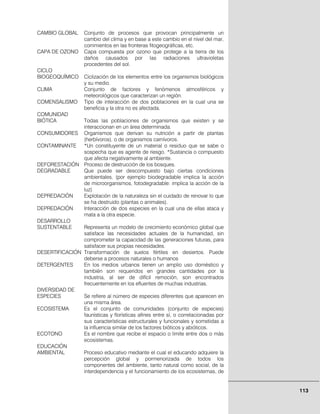 113
CAMBIO GLOBAL Conjunto de procesos que provocan principalmente un
cambio del clima y en base a este cambio en el nivel del mar,
corrimientos en las fronteras fitogeográficas, etc.
CAPA DE OZONO Capa compuesta por ozono que protege a la tierra de los
daños causados por las radiaciones ultravioletas
procedentes del sol.
CICLO
BIOGEOQUÍMICO Ciclización de los elementos entre los organismos biológicos
y su medio.
CLIMA Conjunto de factores y fenómenos atmosféricos y
meteorológicos que caracterizan un región.
COMENSALISMO Tipo de interacción de dos poblaciones en la cual una se
beneficia y la otra no es afectada.
COMUNIDAD
BIÓTICA Todas las poblaciones de organismos que existen y se
interaccionan en un área determinada.
CONSUMIDORES Organismos que derivan su nutrición a partir de plantas
(herbívoros), o de organismos carnívoros.
CONTAMINANTE *Un constituyente de un material o residuo que se sabe o
sospecha que es agente de riesgo. *Sustancia o compuesto
que afecta negativamente al ambiente.
DEFORESTACIÓN Proceso de destrucción de los bosques.
DEGRADABLE Que puede ser descompuesto bajo ciertas condiciones
ambientales, (por ejemplo biodegradable implica la acción
de microorganismos, fotodegradable: implica la acción de la
luz)
DEPREDACIÓN Explotación de la naturaleza sin el cuidado de renovar lo que
se ha destruido (plantas o animales).
DEPREDACIÓN Interacción de dos especies en la cual una de ellas ataca y
mata a la otra especie.
DESARROLLO
SUSTENTABLE Representa un modelo de crecimiento económico global que
satisface las necesidades actuales de la humanidad, sin
comprometer la capacidad de las generaciones futuras, para
satisfacer sus propias necesidades.
DESERTIFICACIÓN Transformación de suelos fértiles en desiertos. Puede
deberse a procesos naturales o humanos
DETERGENTES En los medios urbanos tienen un amplio uso doméstico y
también son requeridos en grandes cantidades por la
industria, al ser de difícil remoción, son encontrados
frecuentemente en los efluentes de muchas industrias.
DIVERSIDAD DE
ESPECIES Se refiere al número de especies diferentes que aparecen en
una misma área.
ECOSISTEMA Es el conjunto de comunidades (conjunto de especies)
faunísticas y florísticas afines entre sí, o correlacionadas por
sus características estructurales y funcionales y sometidas a
la influencia similar de los factores bióticos y abióticos.
ECOTONO Es el nombre que recibe el espacio o limite entre dos o más
ecosistemas.
EDUCACIÓN
AMBIENTAL Proceso educativo mediante el cual el educando adquiere la
percepción global y pormenorizada de todos los
componentes del ambiente, tanto natural como social, de la
interdependencia y el funcionamiento de los ecosistemas, de
 