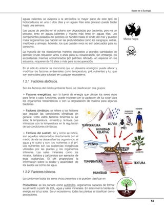 13
Bases de la Ecología
aguas calientes se evapora a la atmósfera la mayor parte de este tipo de
hidrocarburos en uno o dos días y en aguas frías este proceso puede tardar
hasta una semana.
Las capas de petróleo en el océano son degradadas por bacterias, pero es un
proceso lento en aguas calientes y mucho más lento en aguas frías. Los
componentes pesados del petróleo se hunden hasta el fondo del mar y pueden
matar organismos que habitan en las profundidades como los cangrejos, ostras,
mejillones y almejas. Además, los que quedan vivos no son adecuados para su
consumo.
La mayoría de los ecosistemas marinos expuestos a grandes cantidades de
petróleo crudo requieren unos 3 años para su recuperación. Sin embargo, los
ecosistemas marinos contaminados por petróleo refinado, en especial en los
estuarios, requieren de 10 años o más para su recuperación.
En el artículo anterior se mencionó que un desastre ecológico puede alterar y
modificar los factores ambientales como temperatura, pH, nutrientes y luz que
son esenciales para subsistir en cualquier ecosistema.
1.2.1. Factores abióticos.
Son los factores del medio ambiente físico, se clasifican en tres grupos:
+ Factores energéticos: son la fuente de energía que utilizan los seres vivos
para llevar a cabo funciones, puede iniciarse con la captación de luz solar para
los organismos fotosintéticos o con la degradación de materia para algunas
bacterias.
+ Factores climáticos: se refiere a los factores
que regulan las condiciones climáticas en
general. Entre estos factores tenemos la luz
solar, la temperatura, el viento y la lluvia, que
interactúa con la temperatura en la regulación
de las condiciones climáticas.
+ Factores del sustrato: tal y como se indica,
son aquellos relacionados directamente con el
medio donde se desarrollan los organismos, el
agua y el suelo y son: los nutrientes y el pH.
Los nutrientes son las sustancias inorgánicas
utilizadas por las plantas y los organismos
inferiores. Las sales minerales como los
nitratos, fosfatos y carbonatos son ejemplos de
esas sustancias. El pH proporciona la
información sobre la acidez y alcalinidad de
los suelos así como del agua.
1.2.2. Factores bióticos.
Lo conforman todos los seres vivos presentes y se pueden clasificar en:
Productores: se les conoce como autótrofos, organismos capaces de formar
su alimento a partir de CO2, agua y sales minerales. En este nivel la fuente de
energía es la luz solar. En un ecosistema, todas las plantas se clasifican como
productores.
Marea negra
 