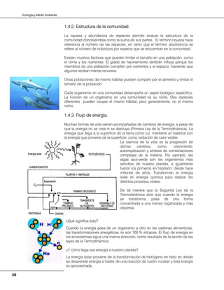 Ecología y Medio Ambiente
20
1.4.2. Estructura de la comunidad.
La riqueza y abundancia de especies permite evaluar la estructura de la
comunidad concibiéndola como la suma de sus partes. El término riqueza hace
referencia al número de las especies, en tanto que el término abundancia se
refiere al número de individuos por especie que se encuentran en la comunidad.
Existen muchos factores que pueden limitar el tamaño en una población, como
el clima y los nutrientes. El grado de hacinamiento también influye porque los
miembros de una población compiten por nutrientes y el espacio, haciendo que
algunos reciban menos recursos.
Otras poblaciones del mismo hábitat pueden competir por el alimento y limitar el
tamaño de la población.
Cada organismo en una comunidad desempeña un papel biológico específico.
La función de un organismo en una comunidad es su nicho. Dos especies
diferentes pueden ocupar el mismo hábitat, pero generalmente, no el mismo
nicho.
1.4.3. Flujo de energía.
Muchas formas de vida vienen acompañadas de cambios de energía, a pesar de
que la energía no se crea ni se destruye (Primera Ley de la Termodinámica). La
energía que llega a la superficie de la tierra como luz, mantiene un balance con
la energía que proviene de la superficie, como radiación de calor visible.
La esencia de la vida es la progresión de
dichos cambios, como: crecimiento,
autorreplicación y síntesis de combinaciones
complejas de la materia. Por ejemplo, las
algas azul-verde son los organismos más
sencillos de nuestro planeta, e igualmente
fueron los primeros en habitarlo, desde hace
millones de años. Transforman la energía
solar en energía química para realizar los
distintos procesos vitales.
De tal manera que la Segunda Ley de la
Termodinámica dice que cuando la energía
se transforma, pasa de una forma
concentrada a una menos organizada y más
dispersa.
¿Qué significa ésto?
Cuando la energía pasa de un organismo a otro en las cadenas alimenticias,
las transformaciones energéticas no son 100 % eficaces. El flujo de energía en
los ecosistemas sigue una misma dirección, como resultado de la acción de las
leyes de la Termodinámica.
¿Y cómo llega esa energía a nuestro planeta?
La energía solar proviene de la transformación de hidrógeno en helio en donde
se desprende energía a través de una reacción de fusión nuclear y ésta energía
es aprovechada.
 