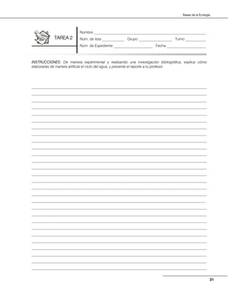 31
Bases de la Ecología
INSTRUCCIONES: De manera experimental y realizando una investigación bibliográfica, explica cómo
elaborarías de manera artificial el ciclo del agua, y presenta el reporte a tu profesor.
______________________________________________________________________________________________
______________________________________________________________________________________________
______________________________________________________________________________________________
______________________________________________________________________________________________
______________________________________________________________________________________________
______________________________________________________________________________________________
______________________________________________________________________________________________
______________________________________________________________________________________________
______________________________________________________________________________________________
______________________________________________________________________________________________
______________________________________________________________________________________________
______________________________________________________________________________________________
______________________________________________________________________________________________
______________________________________________________________________________________________
______________________________________________________________________________________________
______________________________________________________________________________________________
______________________________________________________________________________________________
_____________________________________________________________________________________________
______________________________________________________________________________________________
______________________________________________________________________________________________
______________________________________________________________________________________________
______________________________________________________________________________________________
______________________________________________________________________________________________
______________________________________________________________________________________________
______________________________________________________________________________________________
______________________________________________________________________________________________
______________________________________________________________________________________________
______________________________________________________________________________________________
Nombre ____________________________________________________________
Núm. de lista ____________ Grupo __________________ Turno ___________
Núm. de Expediente _____________________ Fecha _____________________
TAREA 2
 